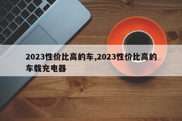 2023性價比高的車,2023性價比高的車載充電器