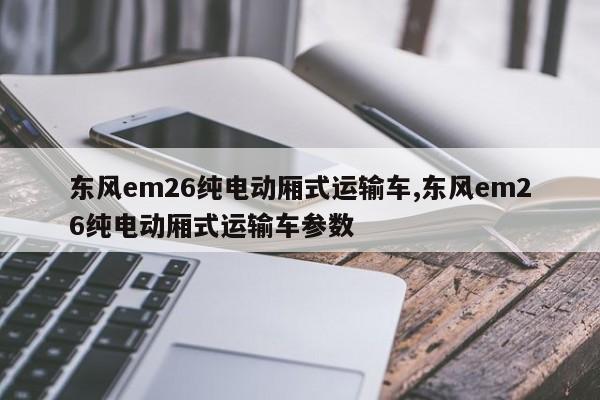 東風em26純電動廂式運輸車,東風em26純電動廂式運輸車參數