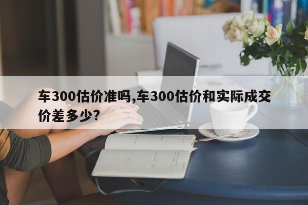 車300估價準嗎,車300估價和實際成交價差多少?