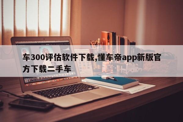 車300評估軟件下載,懂車帝app新版官方下載二手車