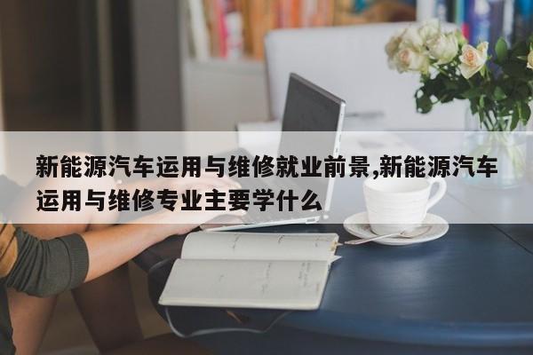 新能源汽車運用與維修就業前景,新能源汽車運用與維修專業主要學什么