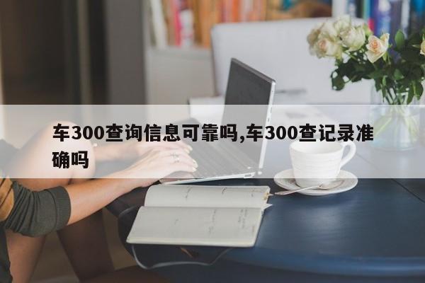 車300查詢信息可靠嗎,車300查記錄準確嗎