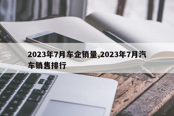 2023年7月車企銷量,2023年7月汽車銷售排行