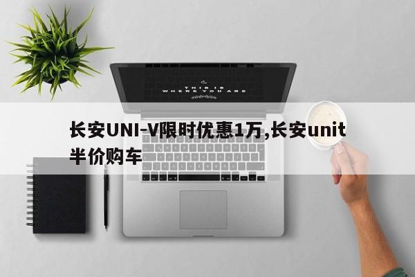 長安UNI-V限時優惠1萬,長安unit半價購車