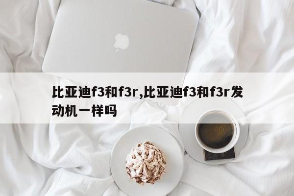 比亞迪f3和f3r,比亞迪f3和f3r發動機一樣嗎