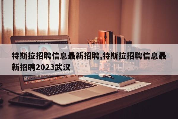 特斯拉招聘信息最新招聘,特斯拉招聘信息最新招聘2023武漢