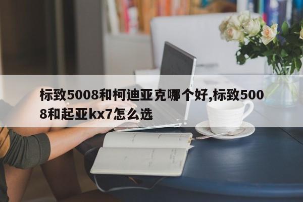 標致5008和柯迪亞克哪個好,標致5008和起亞kx7怎么選