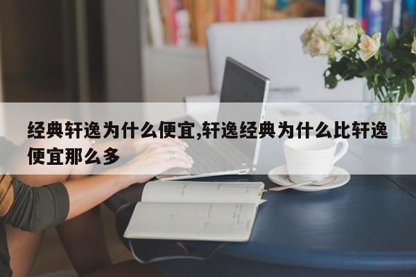 經典軒逸為什么便宜,軒逸經典為什么比軒逸便宜那么多