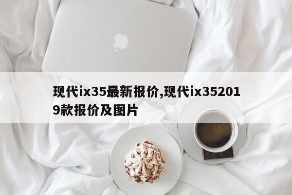 現代ix35最新報價,現代ix352019款報價及圖片