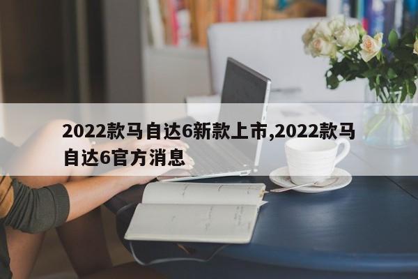 2022款馬自達6新款上市,2022款馬自達6官方消息