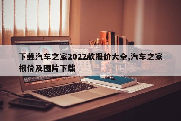 下載汽車之家2022款報價大全,汽車之家報價及圖片下載